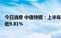 今日消息 中信特钢：上半年归母净利润37.77亿元，同比降低9.81%