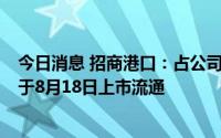 今日消息 招商港口：占公司总股本比例59.75%的限售股将于8月18日上市流通