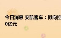 今日消息 安凯客车：拟向控股股东江淮汽车定增募资不超10亿元