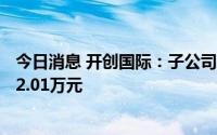 今日消息 开创国际：子公司近期累计收到政府补助资金4012.01万元