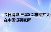 今日消息 三星SDI推动扩大全球各地区研发机构，计划明年在中国设研究所