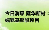 今日消息 隆华新材：拟6亿元投建年产8万吨端氨基聚醚项目