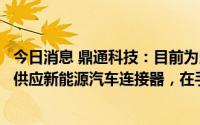 今日消息 鼎通科技：目前为比亚迪、南都电源、蜂巢能源等供应新能源汽车连接器，在手订单充足