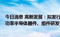 今日消息 高新发展：拟发行不超7.3亿元可转债，用于高端功率半导体器件、组件研发等项目