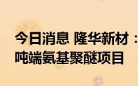 今日消息 隆华新材：拟约6亿元投建年产8万吨端氨基聚醚项目