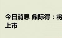 今日消息 鼎际得：将于8月18日在上交所IPO上市