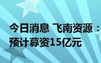 今日消息 飞南资源：拟冲刺创业板IPO上市，预计募资15亿元