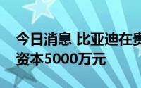 今日消息 比亚迪在贵阳成立动力公司，注册资本5000万元