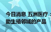 今日消息 五洲医疗：公司暂无直接应用于辅助生殖邻域的产品