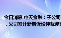 今日消息 中天金融：子公司中天国富证券涉合同纠纷被起诉，公司累计新增诉讼仲裁涉案额合计12.89亿元