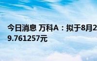 今日消息 万科A：拟于8月25日除权，每10股派发现金红利9.761257元