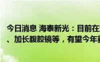 今日消息 海泰新光：目前在注册产品包括自动除雾摄像系统、加长腹腔镜等，有望今年获得注册