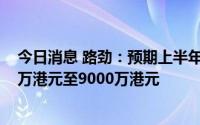 今日消息 路劲：预期上半年公司拥有人应占溢利约为8000万港元至9000万港元