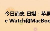 今日消息 日媒：苹果将首次在越南生产Apple Watch和MacBook