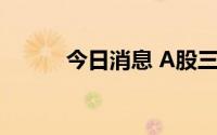 今日消息 A股三大指数集体翻绿