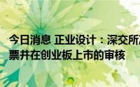 今日消息 正业设计：深交所决定终止对公司首次公开发行股票并在创业板上市的审核