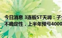 今日消息 3连板ST天润：子公司签订网约车服务相关协议存不确定性，上半年预亏4000万-5500万元