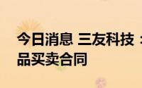 今日消息 三友科技：签订5224.11万元工业品买卖合同