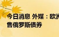 今日消息 外媒：欧洲多家银行已允许客户出售俄罗斯债券