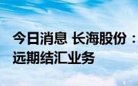 今日消息 长海股份：拟不超7000万美元开展远期结汇业务