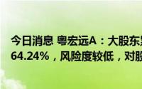 今日消息 粤宏远A：大股东累计质押股数占其所持股份比约64.24%，风险度较低，对股价无直接影响