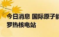 今日消息 国际原子能机构总干事将访问扎波罗热核电站