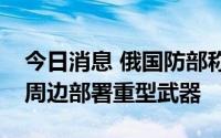 今日消息 俄国防部称未在扎波罗热核电站及周边部署重型武器