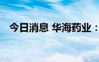 今日消息 华海药业：与辉瑞公司签订协议