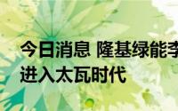 今日消息 隆基绿能李振国：全球光伏已正式进入太瓦时代