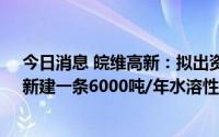 今日消息 皖维高新：拟出资6000万元组建内蒙古新公司，新建一条6000吨/年水溶性聚乙烯醇纤维生产线