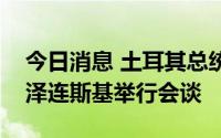 今日消息 土耳其总统埃尔多安和乌克兰总统泽连斯基举行会谈