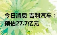 今日消息 吉利汽车：上半年净利润15.5亿元，预估27.7亿元