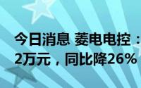 今日消息 菱电电控：上半年归母净利5851.72万元，同比降26%