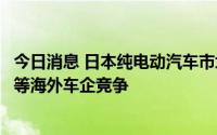 今日消息 日本纯电动汽车市场中日系车份额增加，面临大众等海外车企竞争