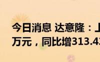 今日消息 达意隆：上半年归母净利2329.56万元，同比增313.43%