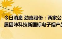 今日消息 劲嘉股份：两家公司已申请电子烟生产许可证，下属因味科技新国标电子烟产品已送检送审