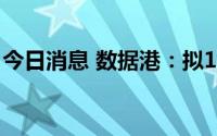 今日消息 数据港：拟15.11亿元投资廊坊项目