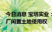 今日消息 宝塔实业：拟以挂牌转让原柴油机厂闲置土地使用权