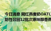 今日消息 网红燕麦奶OATLY发布中国市场召回公告，将预防性召回12批次原味醇香燕麦奶330ml产品