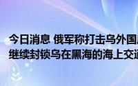 今日消息 俄军称打击乌外国雇佣兵临时驻地等目标，乌称俄继续封锁乌在黑海的海上交通