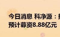 今日消息 科净源：拟冲刺创业板IPO上市，预计募资8.88亿元