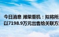 今日消息 潍柴重机：拟将所属零部件分公司相关业务资产包以7198.9万元出售给关联方潍柴雷沃