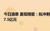 今日消息 夏厦精密：拟冲刺深交所主板IPO上市，预计募资7.5亿元