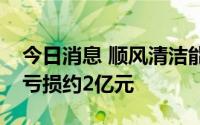 今日消息 顺风清洁能源：上半年预计将取得亏损约2亿元