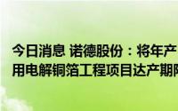 今日消息 诺德股份：将年产15000吨高性能极薄锂离子电池用电解铜箔工程项目达产期限延期至2022年10月