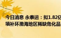 今日消息 永泰运：拟1.82亿元收购天津瀚诺威100%股权，填补环渤海地区稀缺危化品仓储资源空缺