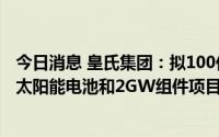 今日消息 皇氏集团：拟100亿元投建20GW Topcon超高效太阳能电池和2GW组件项目