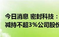 今日消息 密封科技：持股13.53%大股东计划减持不超3%公司股份