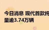 今日消息 现代首款纯电轿车艾尼氪6首日预售量逾3.74万辆