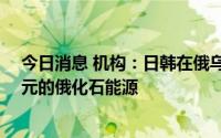 今日消息 机构：日韩在俄乌冲突升级后购买了价值43亿美元的俄化石能源